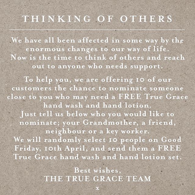 THINKING OF OTHERS
🙏
We have all been affected in some way by the enormous changes to our way of life. 
Now is the time to think of others and reach out to anyone who needs support.
🙏
To help you, we are offering 10 of our customers the chance to nominate someone close to you who may need a FREE True Grace hand wash and hand lotion. 
Just tell us below who you would like to nominate; your Grandmother, a friend, neighbour or a key worker.
We will randomly select 10 people on Good Friday, 10th April, and send them a FREE True Grace hand wash and hand lotion set.
🙏
Best wishes
The True Grace Team
X